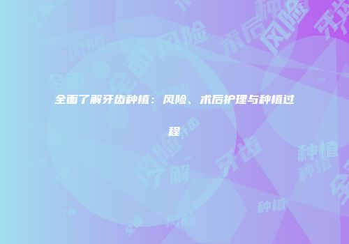 全面了解牙齿种植：风险、术后护理与种植过程