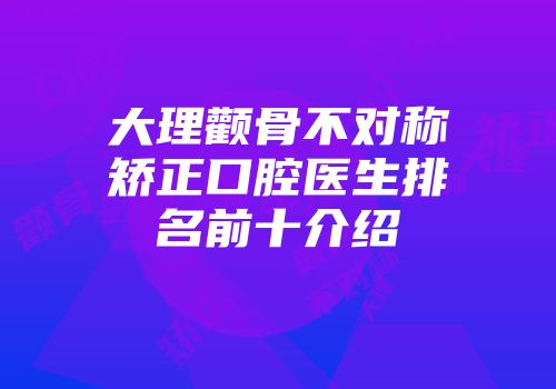 大理颧骨不对称矫正口腔医生排名前十介绍