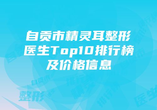自贡市精灵耳整形医生Top10排行榜及价格信息