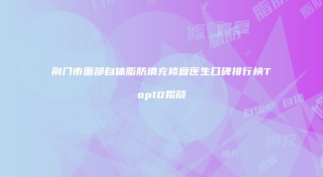 荆门市面部自体脂肪填充修复医生口碑排行榜Top10揭晓