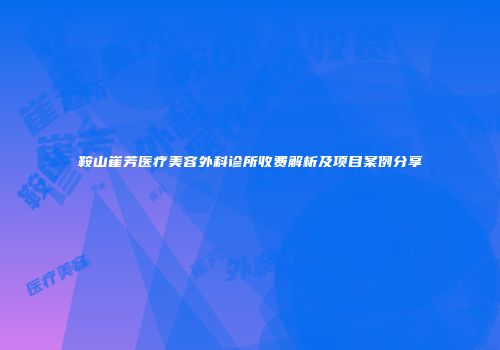 鞍山崔芳医疗美容外科诊所收费解析及项目案例分享
