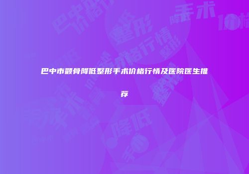 巴中市颧骨降低整形手术价格行情及医院医生推荐