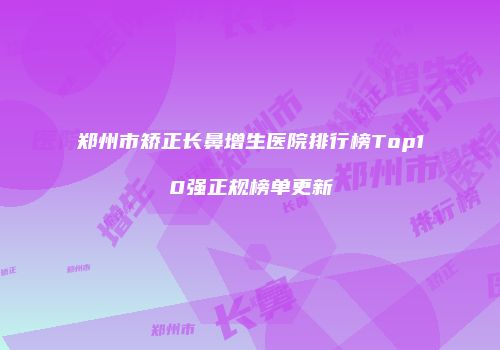 郑州市矫正长鼻增生医院排行榜Top10强正规榜单更新