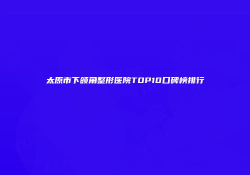 太原市下颌角整形医院TOP10口碑榜排行