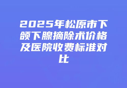 2025年松原市下颌下腺摘除术价格及医院收费标准对比