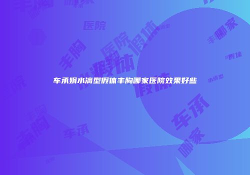 车承娟水滴型假体丰胸哪家医院效果好些