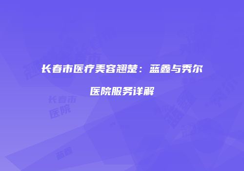 长春市医疗美容翘楚：蓝鑫与秀尔医院服务详解