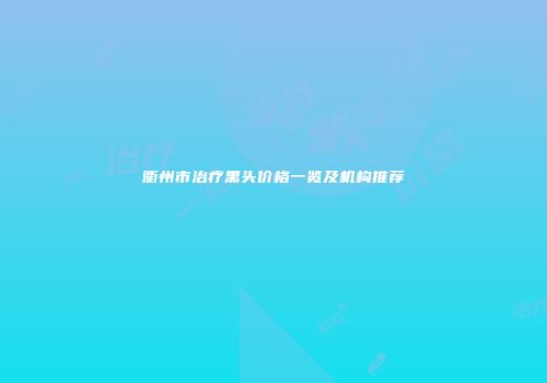 衢州市治疗黑头价格一览及机构推荐