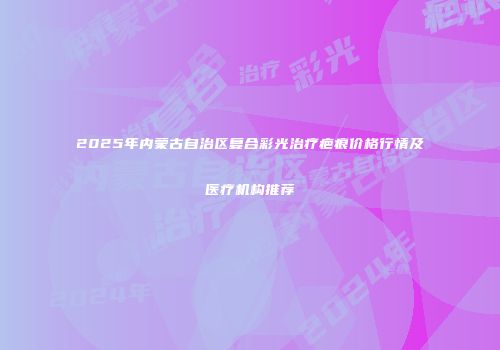 2025年内蒙古自治区复合彩光治疗疤痕价格行情及医疗机构推荐