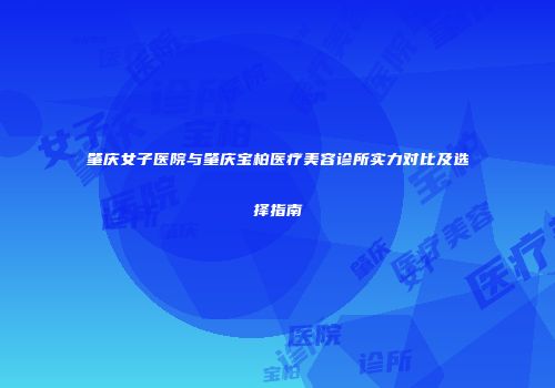 肇庆女子医院与肇庆宝柏医疗美容诊所实力对比及选择指南