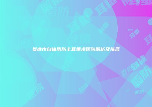 娄底市自体脂肪丰耳垂术医院解析及排名