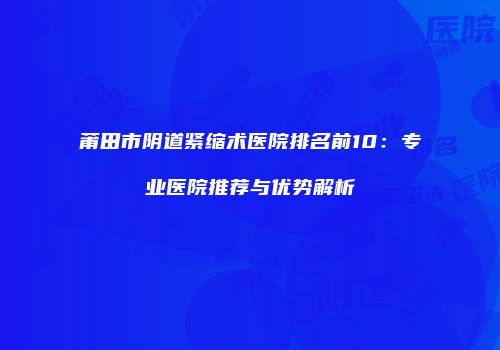 莆田市阴道紧缩术医院排名前10：专业医院推荐与优势解析