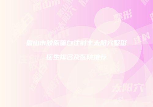 眉山市胶原蛋白注射丰太阳穴整形医生排名及医院推荐