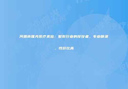 河源市曙光医疗美容：整形行业的佼佼者，专业精湛，性价比高