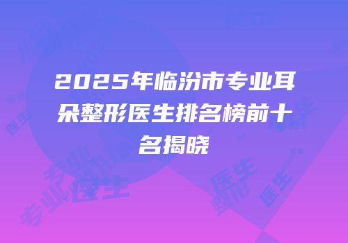 2025年临汾市专业耳朵整形医生排名榜前十名揭晓