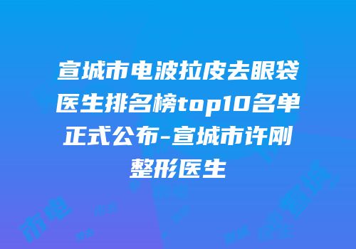 宣城市电波拉皮去眼袋医生排名榜top10名单正式公布-宣城市许刚整形医生
