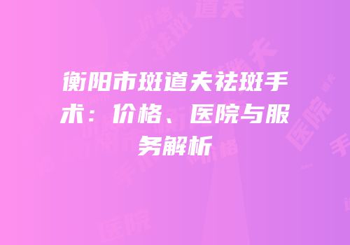 衡阳市斑道夫祛斑手术：价格、医院与服务解析