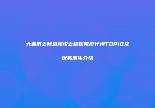 大连市去除鱼尾纹去皱医院排行榜TOP10及优秀医生介绍