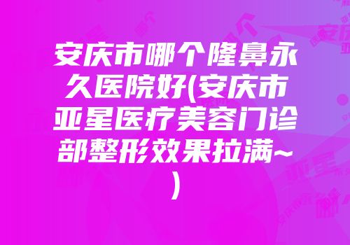 安庆市哪个隆鼻永久医院好(安庆市亚星医疗美容门诊部整形效果拉满~)