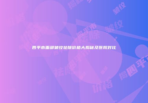 四平市面部皱纹祛除价格大揭秘及医院对比