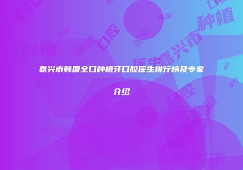嘉兴市韩国全口种植牙口腔医生排行榜及专家介绍