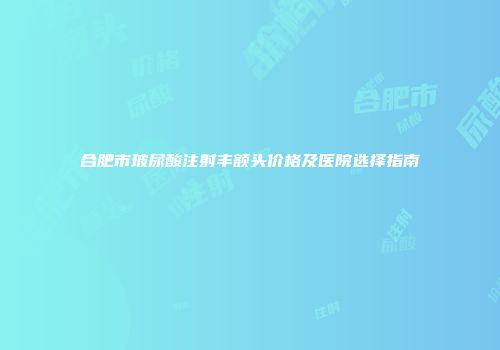 合肥市玻尿酸注射丰额头价格及医院选择指南