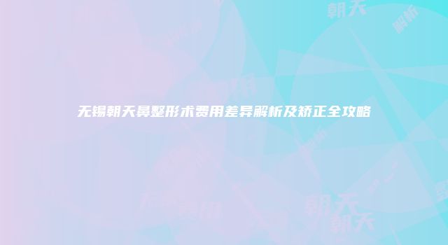 无锡朝天鼻整形术费用差异解析及矫正全攻略