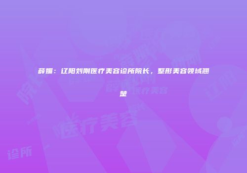 薛媚：辽阳刘刚医疗美容诊所院长，整形美容领域翘楚