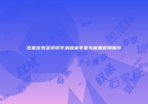 石家庄包茎环切手术权威专家与优质医院推荐