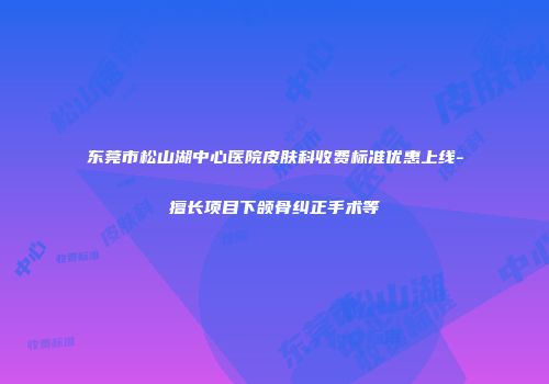 东莞市松山湖中心医院皮肤科收费标准优惠上线-擅长项目下颌骨纠正手术等