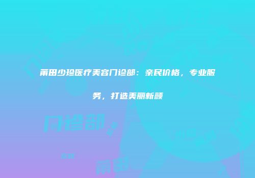 莆田少珍医疗美容门诊部：亲民价格，专业服务，打造美丽新颜