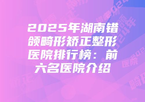 2025年湖南错颌畸形矫正整形医院排行榜：前六名医院介绍
