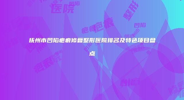 抚州市凹陷疤痕修复整形医院排名及特色项目盘点