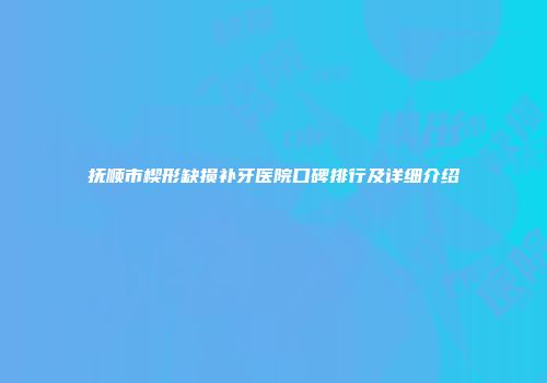 抚顺市楔形缺损补牙医院口碑排行及详细介绍