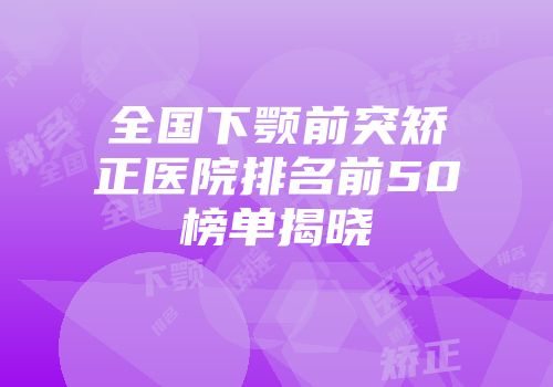 全国下颚前突矫正医院排名前50榜单揭晓