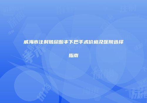 威海市注射玻尿酸丰下巴手术价格及医院选择指南