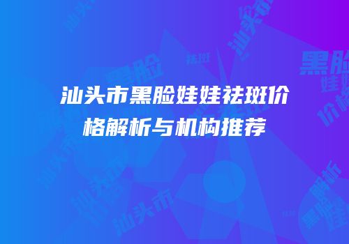 汕头市黑脸娃娃祛斑价格解析与机构推荐