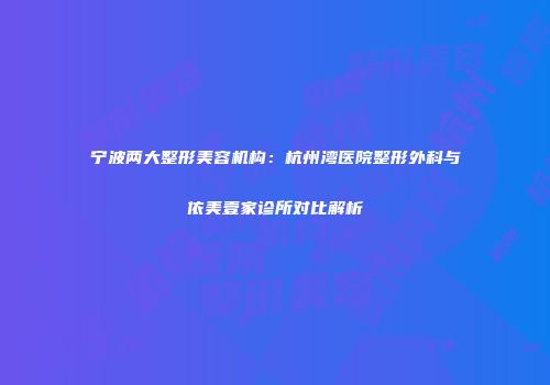 宁波两大整形美容机构：杭州湾医院整形外科与依美壹家诊所对比解析
