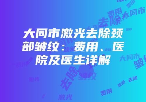 大同市激光去除颈部皱纹：费用、医院及医生详解
