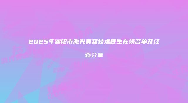 2025年襄阳市激光美容技术医生在榜名单及经验分享
