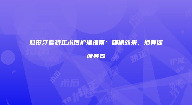 隐形牙套矫正术后护理指南：确保效果，拥有健康笑容