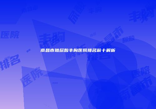 南昌市玻尿酸丰胸医院排名前十解析
