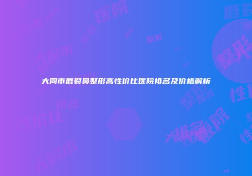大同市唇裂鼻整形高性价比医院排名及价格解析