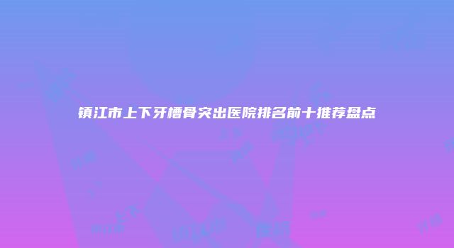 镇江市上下牙槽骨突出医院排名前十推荐盘点