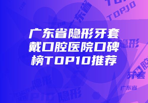 广东省隐形牙套戴口腔医院口碑榜TOP10推荐