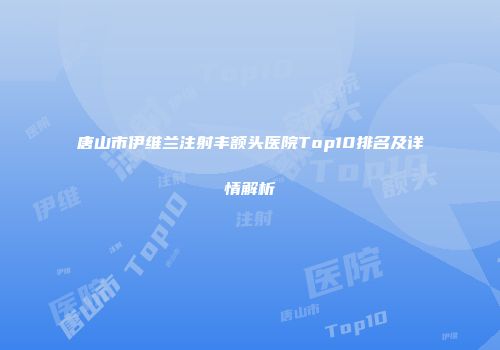 唐山市伊维兰注射丰额头医院Top10排名及详情解析