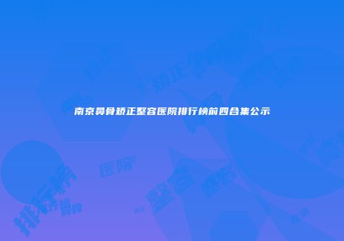 南京鼻骨矫正整容医院排行榜前四合集公示