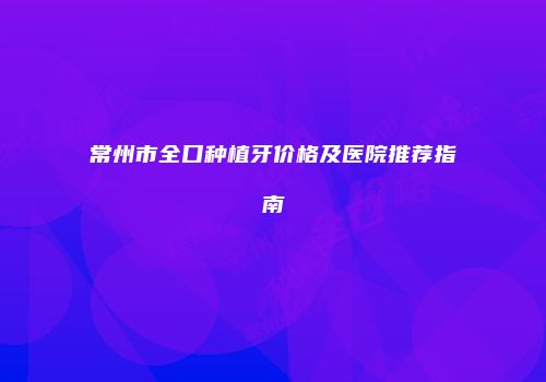 常州市全口种植牙价格及医院推荐指南