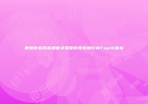 贵阳市招风耳是精灵耳整形医院排行榜Top10推荐