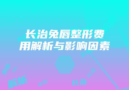 长治兔唇整形费用解析与影响因素